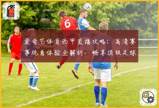爱奇艺体育西甲直播攻略：高清赛事观看体验全解析，畅享顶级足球魅力