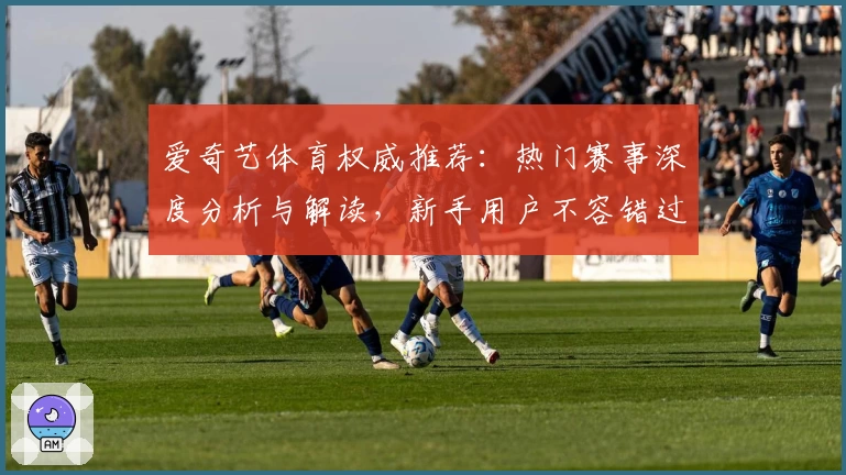 爱奇艺体育权威推荐：热门赛事深度分析与解读，新手用户不容错过的观看指南