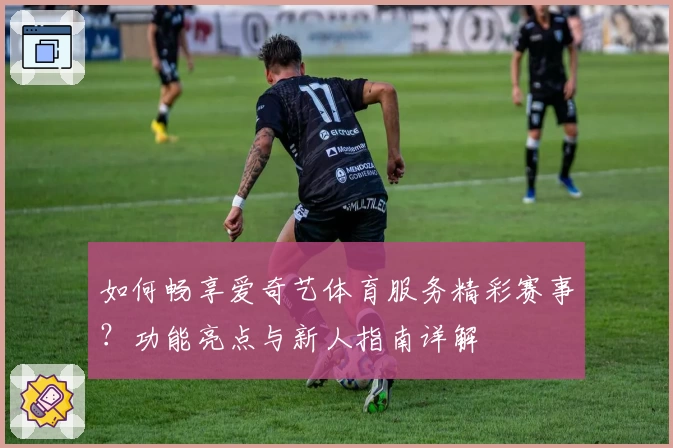 如何畅享爱奇艺体育服务精彩赛事？功能亮点与新人指南详解