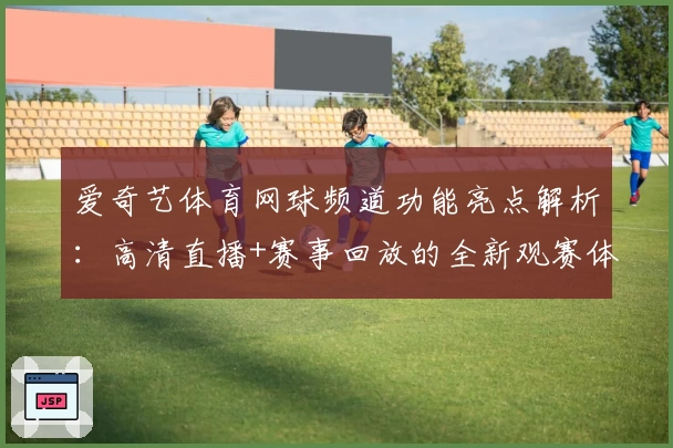 爱奇艺体育网球频道功能亮点解析：高清直播+赛事回放的全新观赛体验