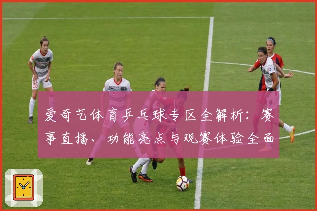 爱奇艺体育乒乓球专区全解析：赛事直播、功能亮点与观赛体验全面评测