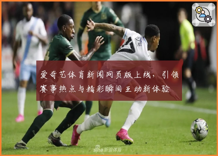 爱奇艺体育新闻网页版上线,引领赛事热点与精彩瞬间互动新体验