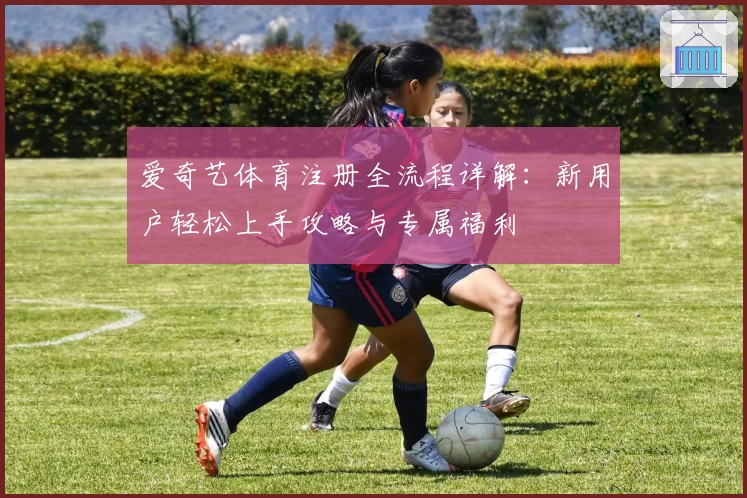 爱奇艺体育注册全流程详解：新用户轻松上手攻略与专属福利