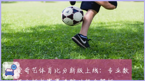 爱奇艺体育比分新版上线：专业数据分析与赛事追踪功能全解析