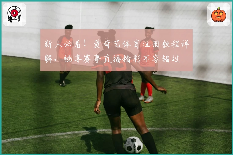 新人必看！爱奇艺体育注册教程详解，畅享赛事直播精彩不容错过