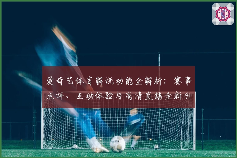 爱奇艺体育解说功能全解析:赛事点评、互动体验与高清直播全新升级