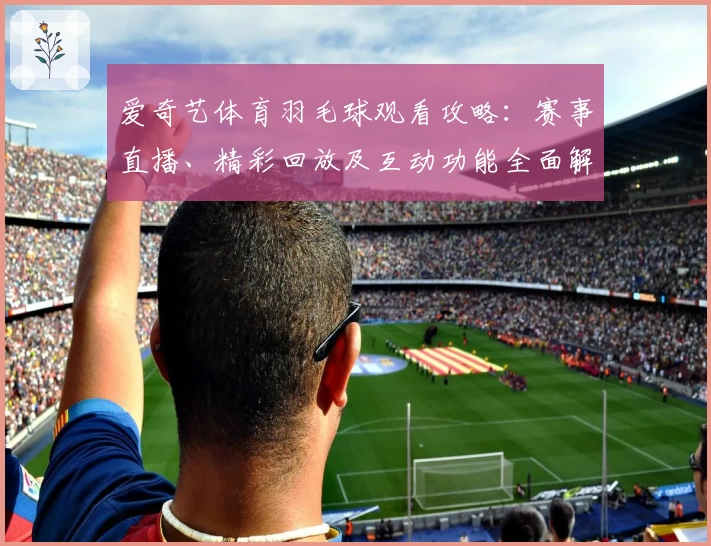 爱奇艺体育羽毛球观看攻略：赛事直播、精彩回放及互动功能全面解析