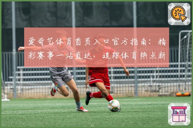 爱奇艺体育首页入口官方指南：精彩赛事一站直达，追踪体育热点新选择