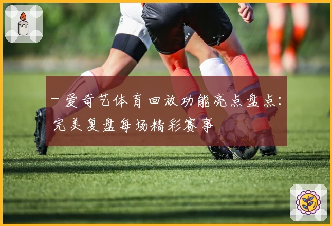 - 爱奇艺体育回放功能亮点盘点：完美复盘每场精彩赛事