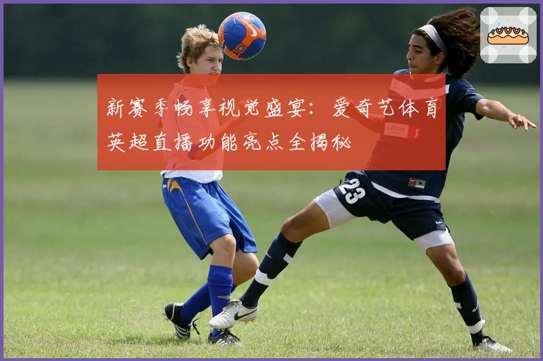 新赛季畅享视觉盛宴：爱奇艺体育英超直播功能亮点全揭秘
