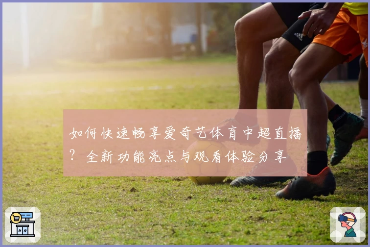 如何快速畅享爱奇艺体育中超直播？全新功能亮点与观看体验分享
