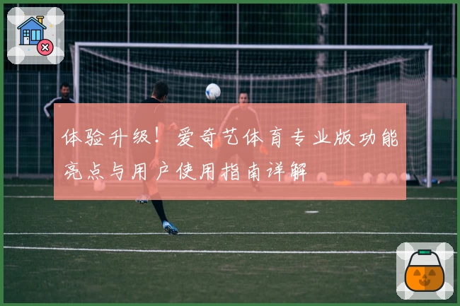 体验升级！爱奇艺体育专业版功能亮点与用户使用指南详解