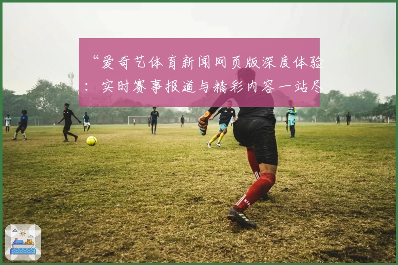 “爱奇艺体育新闻网页版深度体验：实时赛事报道与精彩内容一站尽享”