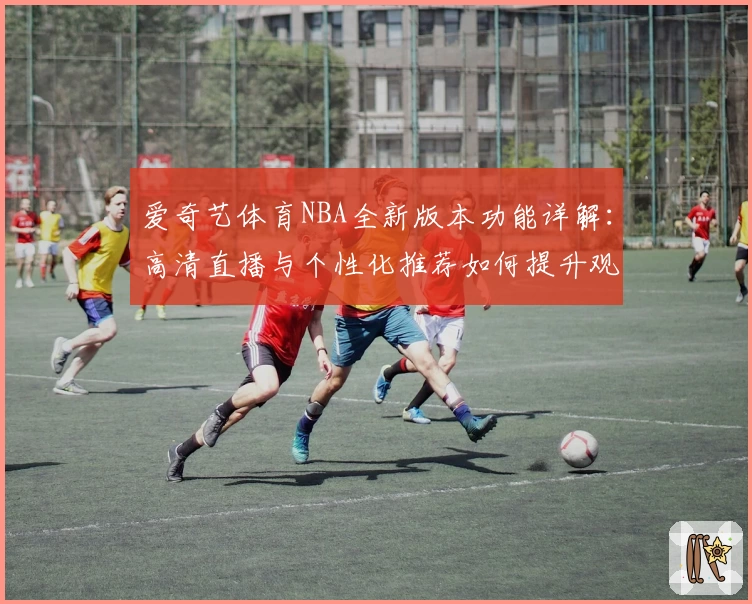 爱奇艺体育NBA全新版本功能详解：高清直播与个性化推荐如何提升观赛体验